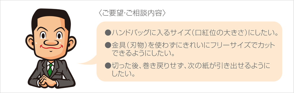 〈ご要望・ご相談内容〉
●ハンドバッグに入るサイズ（口紅位の大きさ）にしたい。●金具（刃物）を使わずにきれいにフリーサイズでカットできるようにしたい。●切った後、巻き戻りせず、次の紙が引き出せるようにしたい。