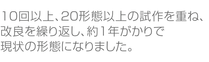 １０回以上、２０形態以上の試作を重ね、改良を繰り返し、約１年がかりで現状の形態になりました。