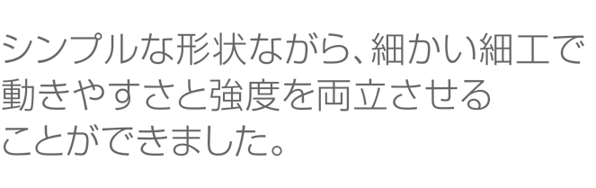 シンプルな形状ながら、細かい細工で動きやすさと強度を両立させることができました。